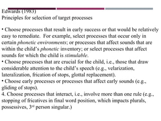 Edwards (1983)
Principles for selection of target processes
• Choose processes that result in early success or that would be relatively
easy to remediate. For example, select processes that occur only in
certain phonetic environments; or processes that affect sounds that are
within the child’s phonetic inventory; or select processes that affect
sounds for which the child is stimulable.
• Choose processes that are crucial for the child, i.e., those that draw
considerable attention to the child’s speech (e.g., velarization,
lateralization, frication of stops, glottal replacement).
• Choose early processes or processes that affect early sounds (e.g.,
gliding of stops).
4. Choose processes that interact, i.e., involve more than one rule (e.g.,
stopping of fricatives in final word position, which impacts plurals,
possessives, 3rd
person singular.)
 