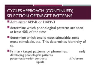 CYCLES APPROACH (CONTINUED)
SELECTION OF TARGET PATTERNS
Administer APP-R or HAPP-3
determine which phonological patterns are seen
at least 40% of the time
determine which one is most stimulable, next
most stimulable, etc. This determines hierarchy of
tx.
Primary target patterns or phonemes: early
developing phonological patterns
posterior/anterior contrasts /s/ clusters
liquids
 