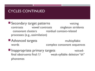 CYCLES CONTINUED
Secondary target patterns voicing
contrasts vowel contrasts singleton stridents
consonant clusters residual context-related
processes (e.g., assimilation)
Advanced targets multisyllabic
words complex consonant sequences
Inappropriate primary targets voiced-
final obstruents final // weak-syllable deletion“th”
phonemes
 