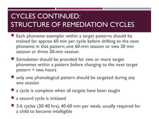 CYCLES CONTINUED:
STRUCTURE OF REMEDIATION CYCLES
 Each phoneme exemplar within a target patterns should be
trained for approx 60 min per cycle before shifting to the next
phoneme in that pattern; one 60-min session or two 30 min
session or three 20-min session.
 Stimulation should be provided for two or more target
phonemes within a pattern before changing to the next target
pattern = two hours
 only one phonological pattern should be targeted during any
one session
 a cycle is complete when all targets have been taught
 a second cycle is initiated
 3-6 cycles (30-40 hrs), 40-60 min per week, usually required for
a child to become intelligible
 