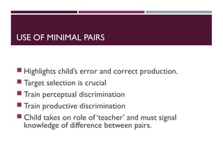 USE OF MINIMAL PAIRS
 Highlights child’s error and correct production.
 Target selection is crucial
 Train perceptual discrimination
 Train productive discrimination
 Child takes on role of ‘teacher’ and must signal
knowledge of difference between pairs.
 