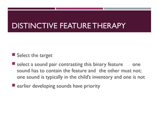 DISTINCTIVE FEATURE THERAPY
 Select the target
 select a sound pair contrasting this binary feature one
sound has to contain the feature and the other must not;
one sound is typically in the child’s inventory and one is not
 earlier developing sounds have priority
 