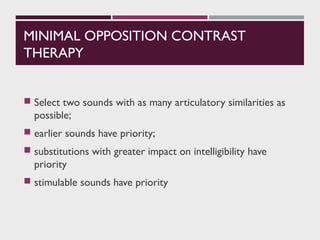 MINIMAL OPPOSITION CONTRAST
THERAPY
 Select two sounds with as many articulatory similarities as
possible;
 earlier sounds have priority;
 substitutions with greater impact on intelligibility have
priority
 stimulable sounds have priority
 