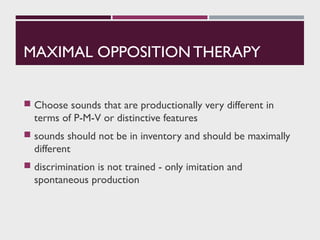 MAXIMAL OPPOSITION THERAPY
 Choose sounds that are productionally very different in
terms of P-M-V or distinctive features
 sounds should not be in inventory and should be maximally
different
 discrimination is not trained - only imitation and
spontaneous production
 