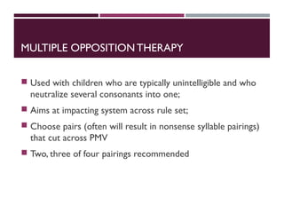 MULTIPLE OPPOSITION THERAPY
 Used with children who are typically unintelligible and who
neutralize several consonants into one;
 Aims at impacting system across rule set;
 Choose pairs (often will result in nonsense syllable pairings)
that cut across PMV
 Two, three of four pairings recommended
 