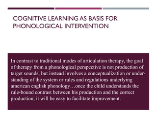 COGNITIVE LEARNING AS BASIS FOR
PHONOLOGICAL INTERVENTION
In contrast to traditional modes of articulation therapy, the goal
of therapy from a phonological perspective is not production of
target sounds, but instead involves a conceptualization or under-
standing of the system or rules and regulations underlying
american english phonology…once the child understands the
rule-bound contrast between his production and the correct
production, it will be easy to facilitate improvement.
 