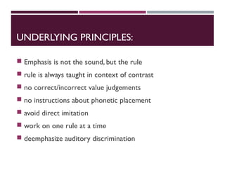 UNDERLYING PRINCIPLES:
 Emphasis is not the sound, but the rule
 rule is always taught in context of contrast
 no correct/incorrect value judgements
 no instructions about phonetic placement
 avoid direct imitation
 work on one rule at a time
 deemphasize auditory discrimination
 