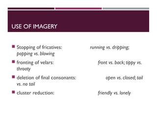 USE OF IMAGERY
 Stopping of fricatives: running vs. dripping;
popping vs. blowing
 fronting of velars: front vs. back; tippy vs.
throaty
 deletion of final consonants: open vs. closed; tail
vs. no tail
 cluster reduction: friendly vs. lonely
 