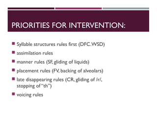PRIORITIES FOR INTERVENTION:
 Syllable structures rules first (DFC.WSD)
 assimilation rules
 manner rules (SF, gliding of liquids)
 placement rules (FV, backing of alveolars)
 late disappearing rules (CR, gliding of /r/,
stopping of “th”)
 voicing rules
 