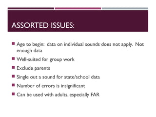 ASSORTED ISSUES:
 Age to begin: data on individual sounds does not apply. Not
enough data
 Well-suited for group work
 Exclude parents
 Single out a sound for state/school data
 Number of errors is insignificant
 Can be used with adults, especially FAR
 