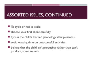 ASSORTED ISSUES, CONTINUED
 To cycle or not to cycle
 choose your first client carefully
 bypass the child’s learned phonological helplessness
 avoid wasting time on unsuccessful activities
 believe that the child isn’t producing, rather than can’t
produce, some sounds.
 