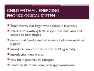 CHILD WITH AN EMERGING
PHONOLOGICAL SYSTEM
 Teach words that begin with sounds in inventory
 select words with syllable shapes that child uses and
expand to new shapes
 use normal developmental sequence of consonants as
a guide
 introduce new consonants in a babbling activity
 introduction new words
 vary their grammatical category
 reinforce all productions, even approximations
 