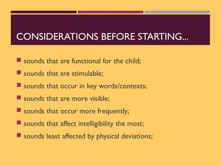 CONSIDERATIONS BEFORE STARTING...
 sounds that are functional for the child;
 sounds that are stimulable;
 sounds that occur in key words/contexts;
 sounds that are more visible;
 sounds that occur more frequently;
 sounds that affect intelligibility the most;
 sounds least affected by physical deviations;
 