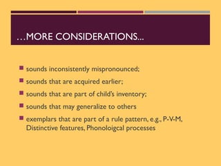 …MORE CONSIDERATIONS...
 sounds inconsistently mispronounced;
 sounds that are acquired earlier;
 sounds that are part of child’s inventory;
 sounds that may generalize to others
 exemplars that are part of a rule pattern, e.g., P-V-M,
Distinctive features, Phonoloigcal processes
 