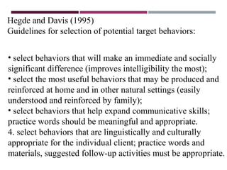 Hegde and Davis (1995)
Guidelines for selection of potential target behaviors:
• select behaviors that will make an immediate and socially
significant difference (improves intelligibility the most);
• select the most useful behaviors that may be produced and
reinforced at home and in other natural settings (easily
understood and reinforced by family);
• select behaviors that help expand communicative skills;
practice words should be meaningful and appropriate.
4. select behaviors that are linguistically and culturally
appropriate for the individual client; practice words and
materials, suggested follow-up activities must be appropriate.
 