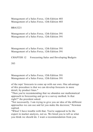 Management of a Sales Force, 12th Edition 403
Management of a Sales Force, 12th Edition 403
BBA3221
Management of a Sales Force, 12th Edition 391
Management of a Sales Force, 12th Edition 391
Management of a Sales Force, 12th Edition 391
Management of a Sales Force, 12th Edition 391
CHAPTER 12 Forecasting Sales and Developing Budgets
383
Management of a Sales Force, 12th Edition 391
Management of a Sales Force, 12th Edition 391
of the reps' forecasts to come up with our own. One advantage
of this procedure is that we can develop forecasts in more
detail, by product lines."
"Then you're recommending that we abandon our mathematical
approach to forecasting and go to a survey method. Is that
right?" the president asked.
"Not necessarily. I am trying to give you an idea of the different
approaches we can use and let you make the decision," Newman
replied.
"Whoa! I have trouble with that. You're supposed to be the
expert in market analysis, not us. We hired you to tell us what
you think we should do. I want a recommendation from you
 