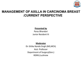 MANAGEMENT OF AXILLA IN CARCINOMA BREAST
:CURRENT PERSPECTIVE
Presented by
Paras Bhandari
Junior Resident III
Moderator
Dr. Gitika Nanda Singh (MS,MCh)
Asst. Professor
Department of Surgery(Gen.)
KGMU,Lucknow
 