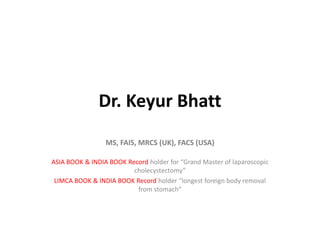 Dr. Keyur Bhatt
MS, FAIS, MRCS (UK), FACS (USA)
ASIA BOOK & INDIA BOOK Record holder for “Grand Master of laparoscopic
cholecystectomy”
LIMCA BOOK & INDIA BOOK Record holder “longest foreign body removal
from stomach”
 