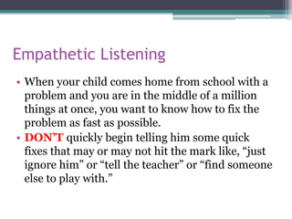 Empathetic Listening
• When your child comes home from school with a
problem and you are in the middle of a million
things at once, you want to know how to fix the
problem as fast as possible.
• DON’T quickly begin telling him some quick
fixes that may or may not hit the mark like, “just
ignore him” or “tell the teacher” or “find someone
else to play with.”
 