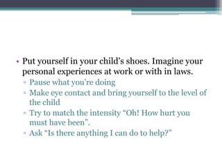 • Put yourself in your child’s shoes. Imagine your
personal experiences at work or with in laws.
▫ Pause what you’re doing
▫ Make eye contact and bring yourself to the level of
the child
▫ Try to match the intensity “Oh! How hurt you
must have been”.
▫ Ask “Is there anything I can do to help?”
 
