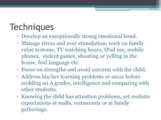 Techniques
▫ Develop an exceptionally strong emotional bond.
▫ Manage stress and over stimulation; work on family
value systems, TV watching hours, IPad use, mobile
phones, violent games, shouting or yelling in the
house, foul language etc.
▫ Focus on strengths and avoid sarcasm with the child.
▫ Address his/her learning problems or areas before
scolding on A grades, intelligence and comparing with
other students.
▫ Knowing the child has attention problems, set realistic
expectations at malls, restaurants or at family
gatherings.
 