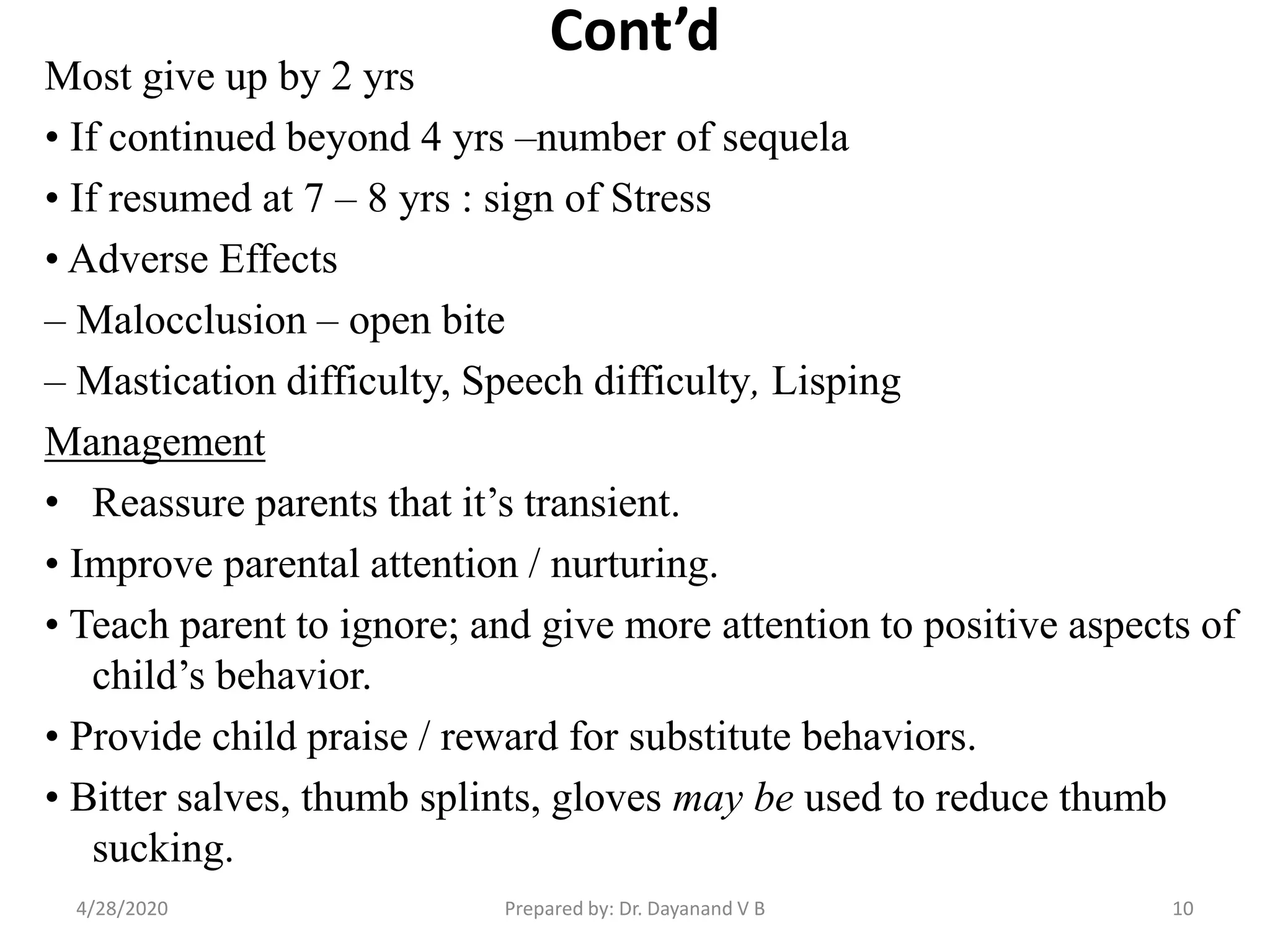Cont’d
Most give up by 2 yrs
• If continued beyond 4 yrs –number of sequela
• If resumed at 7 – 8 yrs : sign of Stress
• Adverse Effects
– Malocclusion – open bite
– Mastication difficulty, Speech difficulty, Lisping
Management
• Reassure parents that it’s transient.
• Improve parental attention / nurturing.
• Teach parent to ignore; and give more attention to positive aspects of
child’s behavior.
• Provide child praise / reward for substitute behaviors.
• Bitter salves, thumb splints, gloves may be used to reduce thumb
sucking.
Prepared by: Dr. Dayanand V B4/28/2020 10
 