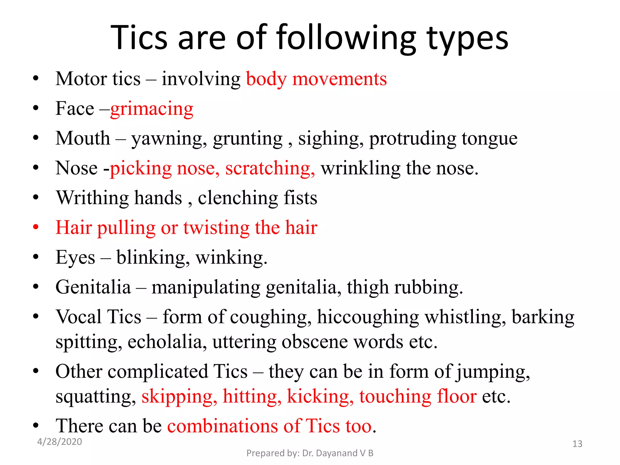 Tics are of following types
• Motor tics – involving body movements
• Face –grimacing
• Mouth – yawning, grunting , sighing, protruding tongue
• Nose -picking nose, scratching, wrinkling the nose.
• Writhing hands , clenching fists
• Hair pulling or twisting the hair
• Eyes – blinking, winking.
• Genitalia – manipulating genitalia, thigh rubbing.
• Vocal Tics – form of coughing, hiccoughing whistling, barking
spitting, echolalia, uttering obscene words etc.
• Other complicated Tics – they can be in form of jumping,
squatting, skipping, hitting, kicking, touching floor etc.
• There can be combinations of Tics too.
134/28/2020
Prepared by: Dr. Dayanand V B
 