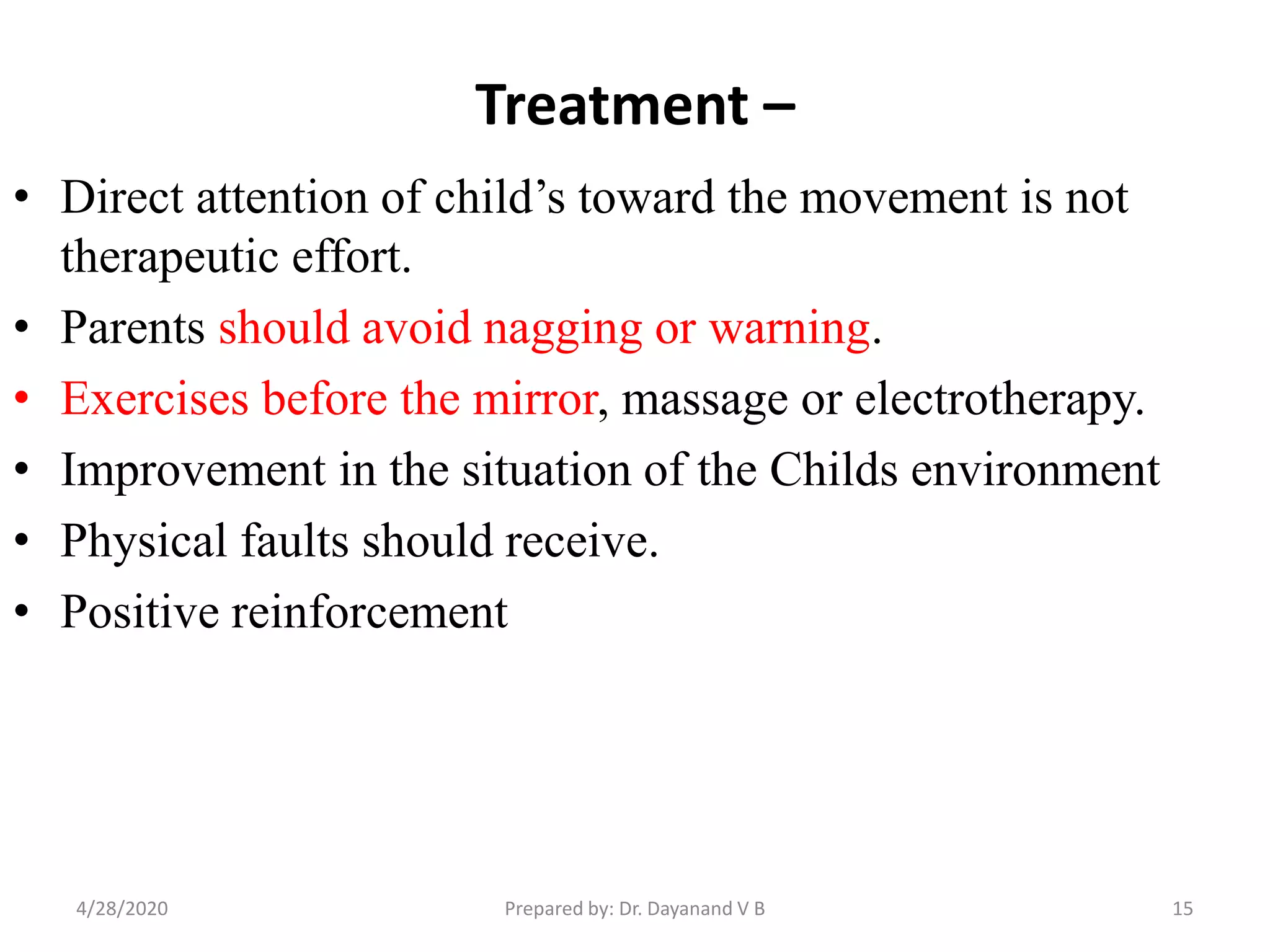Treatment –
• Direct attention of child’s toward the movement is not
therapeutic effort.
• Parents should avoid nagging or warning.
• Exercises before the mirror, massage or electrotherapy.
• Improvement in the situation of the Childs environment
• Physical faults should receive.
• Positive reinforcement
154/28/2020 Prepared by: Dr. Dayanand V B
 
