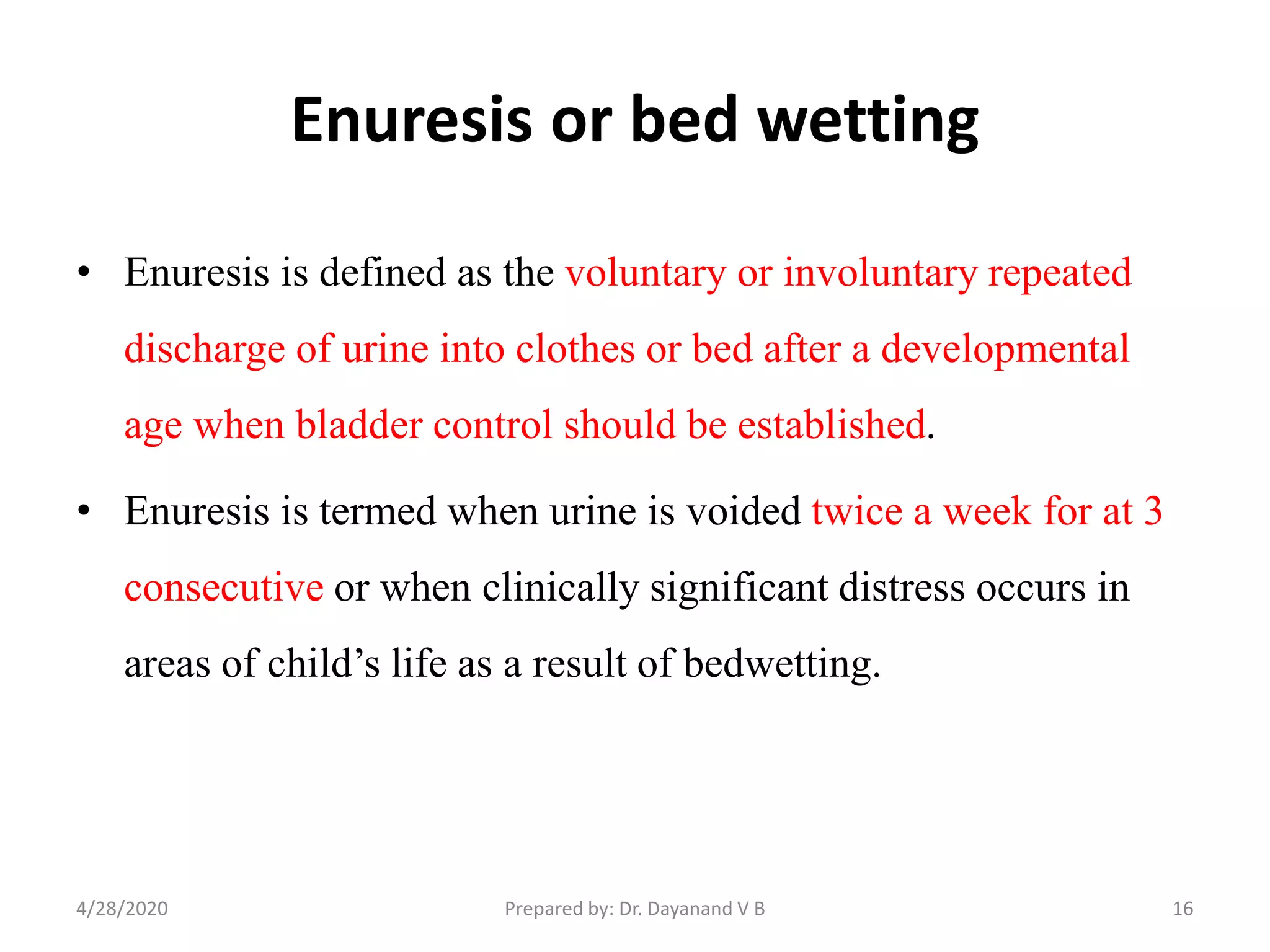 Enuresis or bed wetting
• Enuresis is defined as the voluntary or involuntary repeated
discharge of urine into clothes or bed after a developmental
age when bladder control should be established.
• Enuresis is termed when urine is voided twice a week for at 3
consecutive or when clinically significant distress occurs in
areas of child’s life as a result of bedwetting.
164/28/2020 Prepared by: Dr. Dayanand V B
 