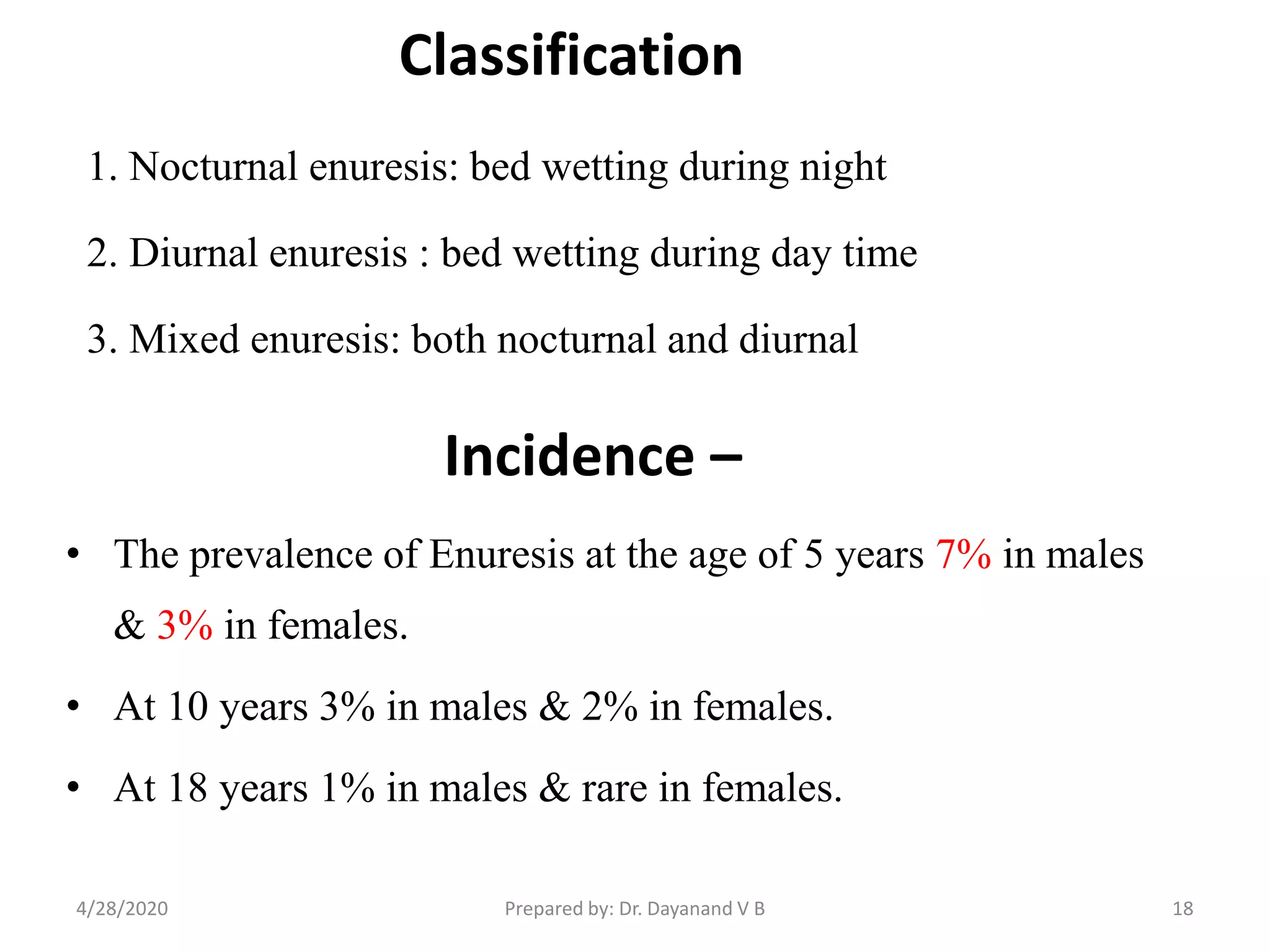 Incidence –
• The prevalence of Enuresis at the age of 5 years 7% in males
& 3% in females.
• At 10 years 3% in males & 2% in females.
• At 18 years 1% in males & rare in females.
18
Classification
1. Nocturnal enuresis: bed wetting during night
2. Diurnal enuresis : bed wetting during day time
3. Mixed enuresis: both nocturnal and diurnal
4/28/2020 Prepared by: Dr. Dayanand V B
 