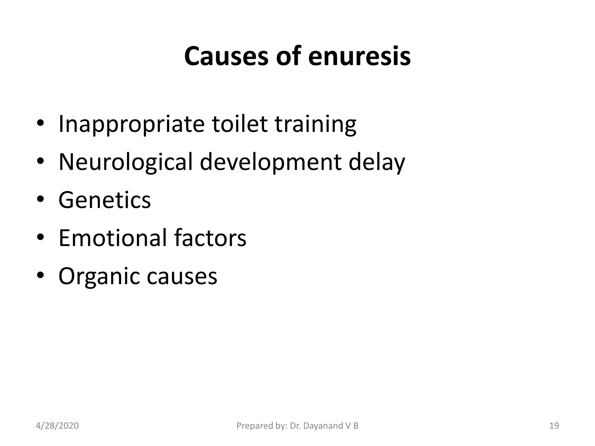 Causes of enuresis
• Inappropriate toilet training
• Neurological development delay
• Genetics
• Emotional factors
• Organic causes
Prepared by: Dr. Dayanand V B4/28/2020 19
 