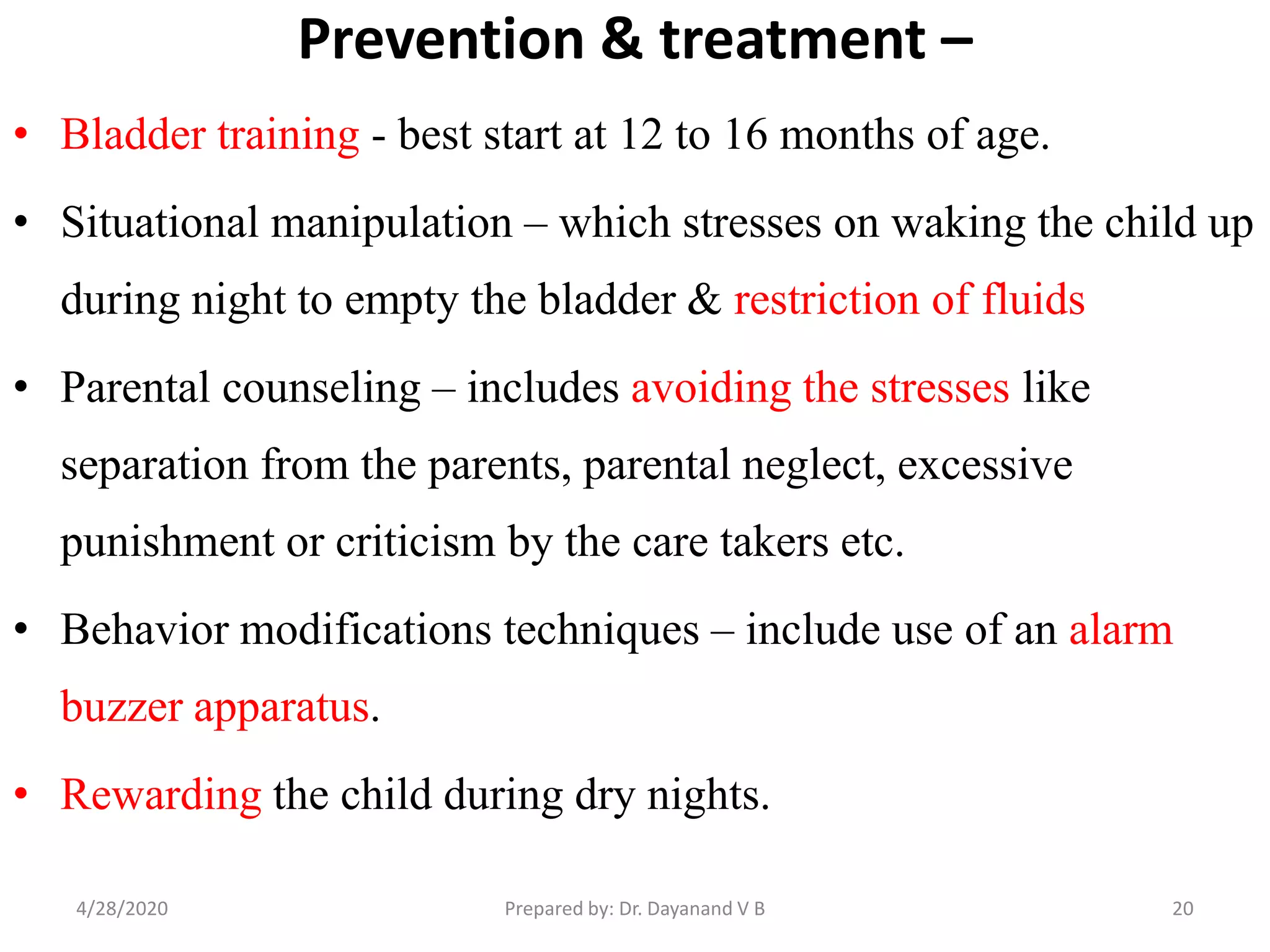 Prevention & treatment –
• Bladder training - best start at 12 to 16 months of age.
• Situational manipulation – which stresses on waking the child up
during night to empty the bladder & restriction of fluids
• Parental counseling – includes avoiding the stresses like
separation from the parents, parental neglect, excessive
punishment or criticism by the care takers etc.
• Behavior modifications techniques – include use of an alarm
buzzer apparatus.
• Rewarding the child during dry nights.
204/28/2020 Prepared by: Dr. Dayanand V B
 