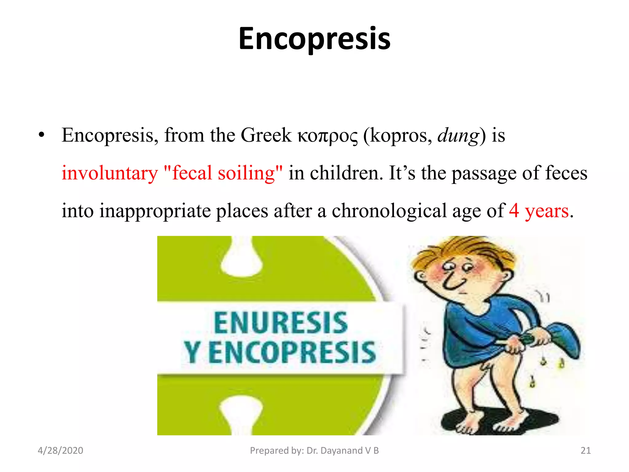 Encopresis
• Encopresis, from the Greek κοπρος (kopros, dung) is
involuntary "fecal soiling" in children. It’s the passage of feces
into inappropriate places after a chronological age of 4 years.
214/28/2020 Prepared by: Dr. Dayanand V B
 