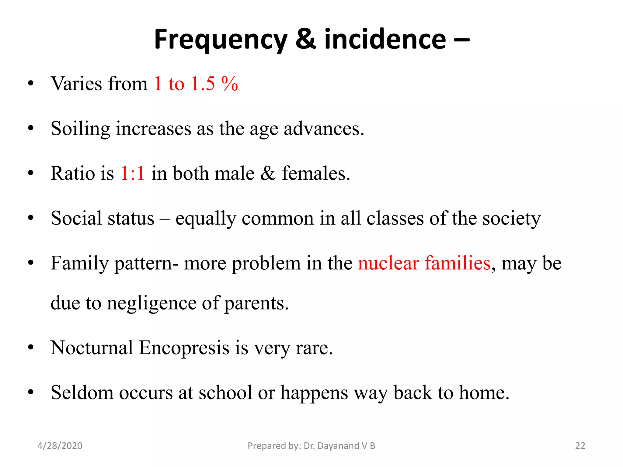 Frequency & incidence –
• Varies from 1 to 1.5 %
• Soiling increases as the age advances.
• Ratio is 1:1 in both male & females.
• Social status – equally common in all classes of the society
• Family pattern- more problem in the nuclear families, may be
due to negligence of parents.
• Nocturnal Encopresis is very rare.
• Seldom occurs at school or happens way back to home.
224/28/2020 Prepared by: Dr. Dayanand V B
 