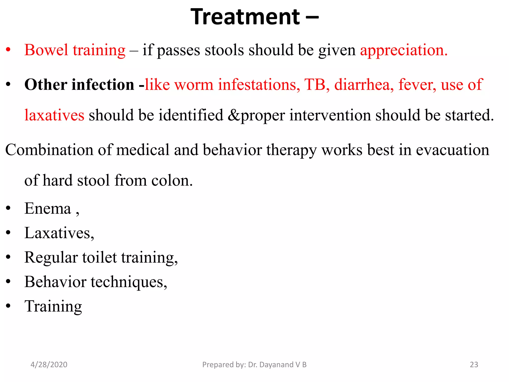 Treatment –
• Bowel training – if passes stools should be given appreciation.
• Other infection -like worm infestations, TB, diarrhea, fever, use of
laxatives should be identified &proper intervention should be started.
Combination of medical and behavior therapy works best in evacuation
of hard stool from colon.
• Enema ,
• Laxatives,
• Regular toilet training,
• Behavior techniques,
• Training
234/28/2020 Prepared by: Dr. Dayanand V B
 