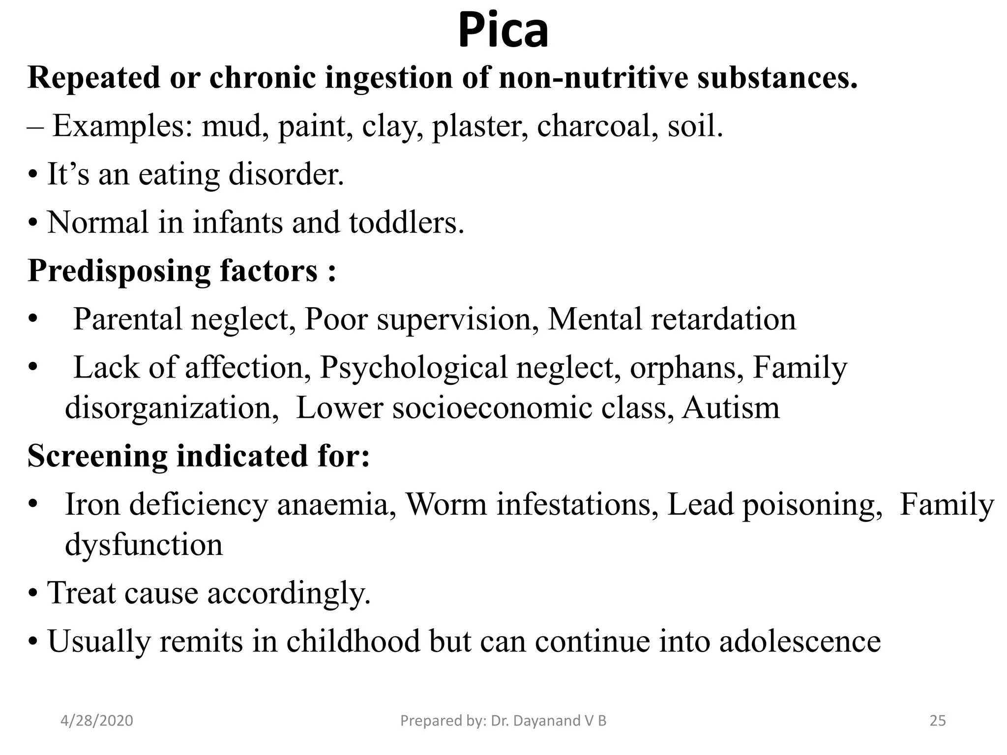Pica
Repeated or chronic ingestion of non-nutritive substances.
– Examples: mud, paint, clay, plaster, charcoal, soil.
• It’s an eating disorder.
• Normal in infants and toddlers.
Predisposing factors :
• Parental neglect, Poor supervision, Mental retardation
• Lack of affection, Psychological neglect, orphans, Family
disorganization, Lower socioeconomic class, Autism
Screening indicated for:
• Iron deficiency anaemia, Worm infestations, Lead poisoning, Family
dysfunction
• Treat cause accordingly.
• Usually remits in childhood but can continue into adolescence
Prepared by: Dr. Dayanand V B4/28/2020 25
 