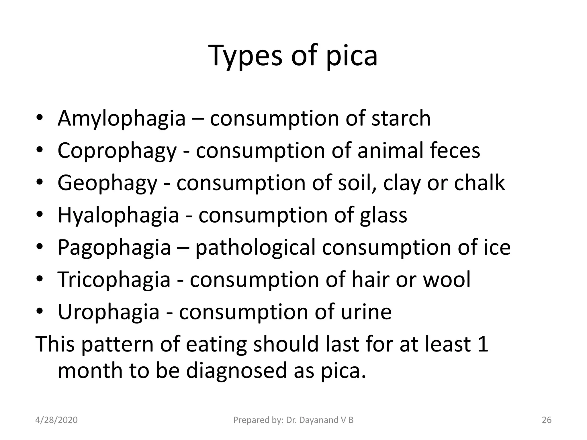 Types of pica
• Amylophagia – consumption of starch
• Coprophagy - consumption of animal feces
• Geophagy - consumption of soil, clay or chalk
• Hyalophagia - consumption of glass
• Pagophagia – pathological consumption of ice
• Tricophagia - consumption of hair or wool
• Urophagia - consumption of urine
This pattern of eating should last for at least 1
month to be diagnosed as pica.
Prepared by: Dr. Dayanand V B4/28/2020 26
 