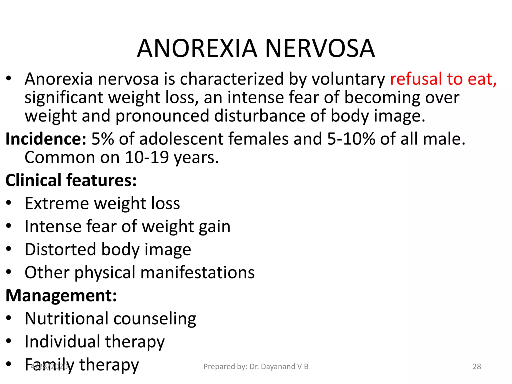 ANOREXIA NERVOSA
• Anorexia nervosa is characterized by voluntary refusal to eat,
significant weight loss, an intense fear of becoming over
weight and pronounced disturbance of body image.
Incidence: 5% of adolescent females and 5-10% of all male.
Common on 10-19 years.
Clinical features:
• Extreme weight loss
• Intense fear of weight gain
• Distorted body image
• Other physical manifestations
Management:
• Nutritional counseling
• Individual therapy
• Family therapy Prepared by: Dr. Dayanand V B4/28/2020 28
 