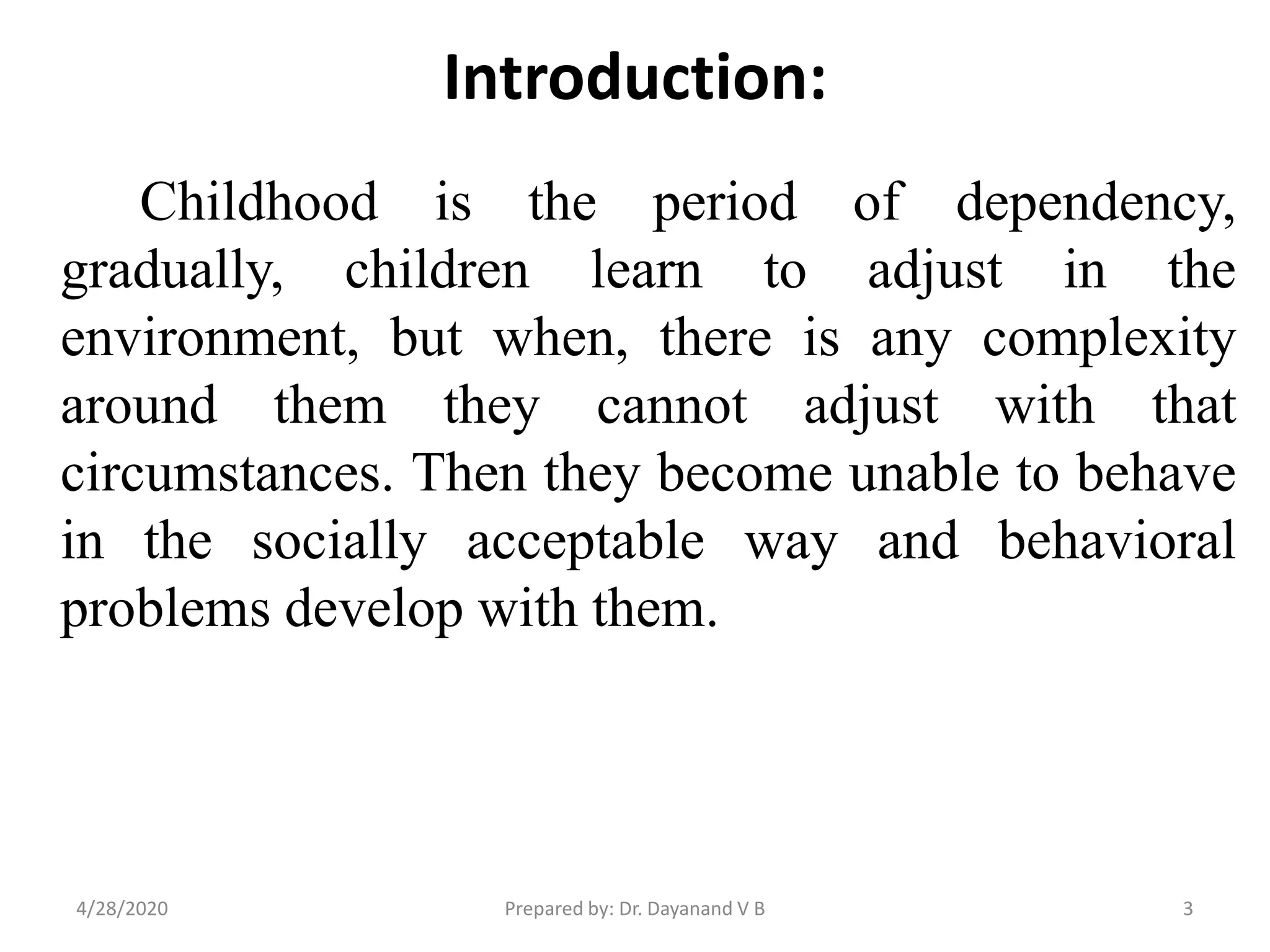 Introduction:
Childhood is the period of dependency,
gradually, children learn to adjust in the
environment, but when, there is any complexity
around them they cannot adjust with that
circumstances. Then they become unable to behave
in the socially acceptable way and behavioral
problems develop with them.
Prepared by: Dr. Dayanand V B4/28/2020 3
 