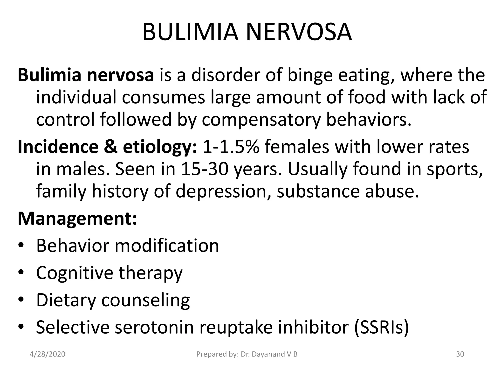 BULIMIA NERVOSA
Bulimia nervosa is a disorder of binge eating, where the
individual consumes large amount of food with lack of
control followed by compensatory behaviors.
Incidence & etiology: 1-1.5% females with lower rates
in males. Seen in 15-30 years. Usually found in sports,
family history of depression, substance abuse.
Management:
• Behavior modification
• Cognitive therapy
• Dietary counseling
• Selective serotonin reuptake inhibitor (SSRIs)
Prepared by: Dr. Dayanand V B4/28/2020 30
 