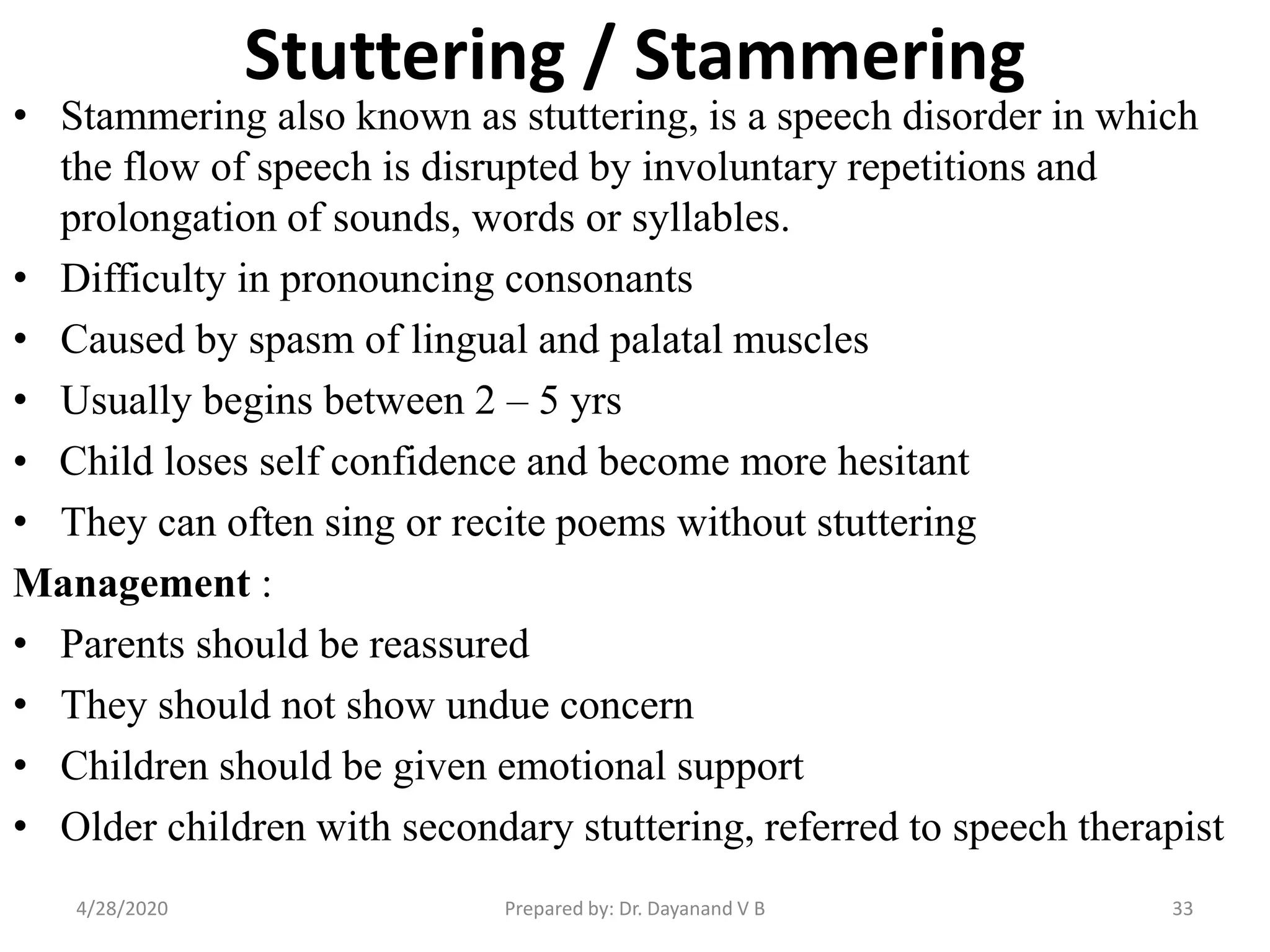 Stuttering / Stammering
• Stammering also known as stuttering, is a speech disorder in which
the flow of speech is disrupted by involuntary repetitions and
prolongation of sounds, words or syllables.
• Difficulty in pronouncing consonants
• Caused by spasm of lingual and palatal muscles
• Usually begins between 2 – 5 yrs
• Child loses self confidence and become more hesitant
• They can often sing or recite poems without stuttering
Management :
• Parents should be reassured
• They should not show undue concern
• Children should be given emotional support
• Older children with secondary stuttering, referred to speech therapist
Prepared by: Dr. Dayanand V B4/28/2020 33
 