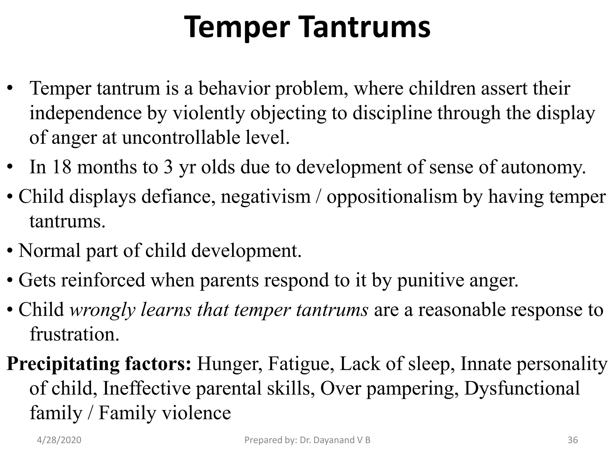Temper Tantrums
• Temper tantrum is a behavior problem, where children assert their
independence by violently objecting to discipline through the display
of anger at uncontrollable level.
• In 18 months to 3 yr olds due to development of sense of autonomy.
• Child displays defiance, negativism / oppositionalism by having temper
tantrums.
• Normal part of child development.
• Gets reinforced when parents respond to it by punitive anger.
• Child wrongly learns that temper tantrums are a reasonable response to
frustration.
Precipitating factors: Hunger, Fatigue, Lack of sleep, Innate personality
of child, Ineffective parental skills, Over pampering, Dysfunctional
family / Family violence
Prepared by: Dr. Dayanand V B4/28/2020 36
 