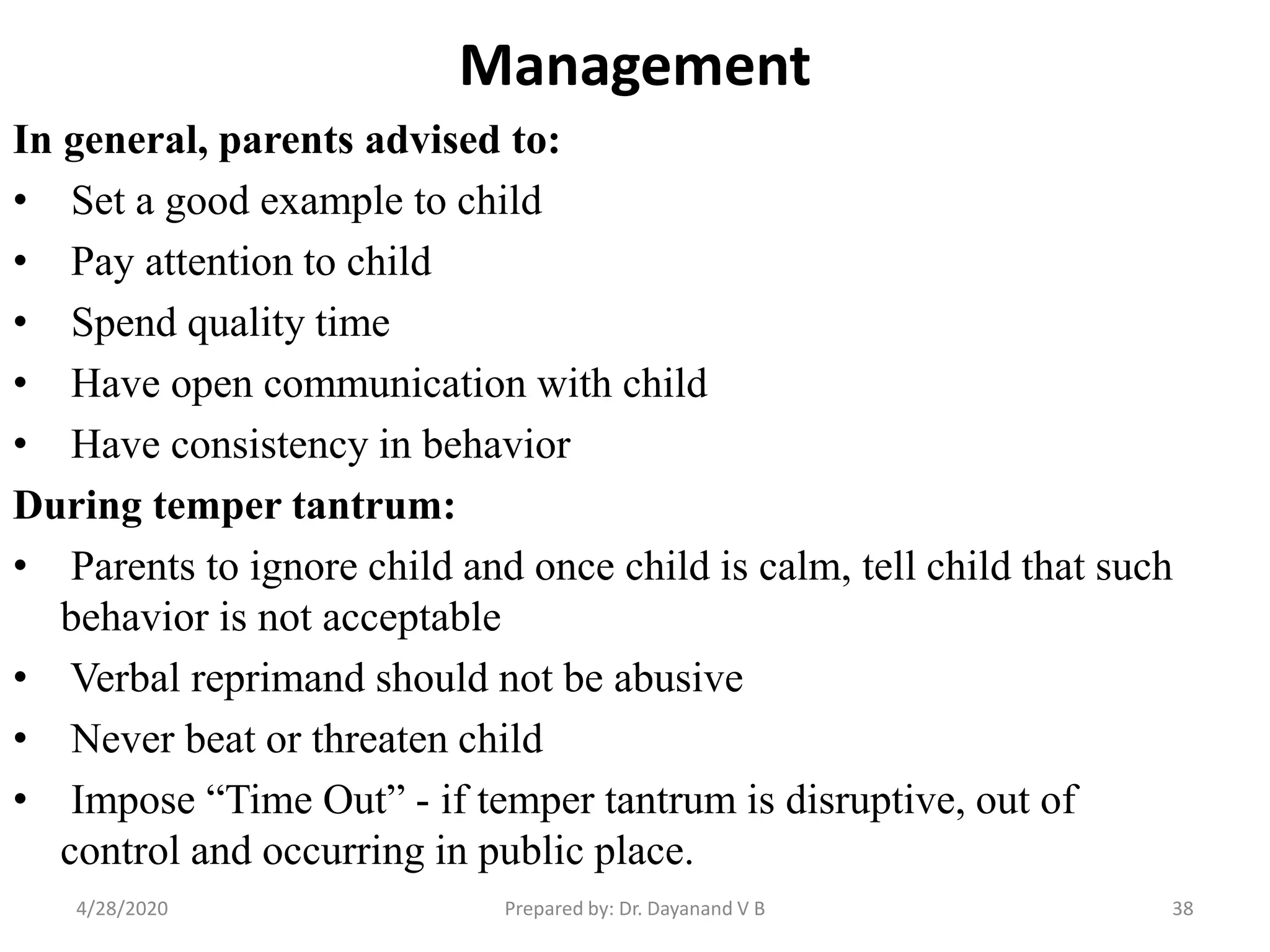 Management
In general, parents advised to:
• Set a good example to child
• Pay attention to child
• Spend quality time
• Have open communication with child
• Have consistency in behavior
During temper tantrum:
• Parents to ignore child and once child is calm, tell child that such
behavior is not acceptable
• Verbal reprimand should not be abusive
• Never beat or threaten child
• Impose “Time Out” - if temper tantrum is disruptive, out of
control and occurring in public place.
Prepared by: Dr. Dayanand V B4/28/2020 38
 