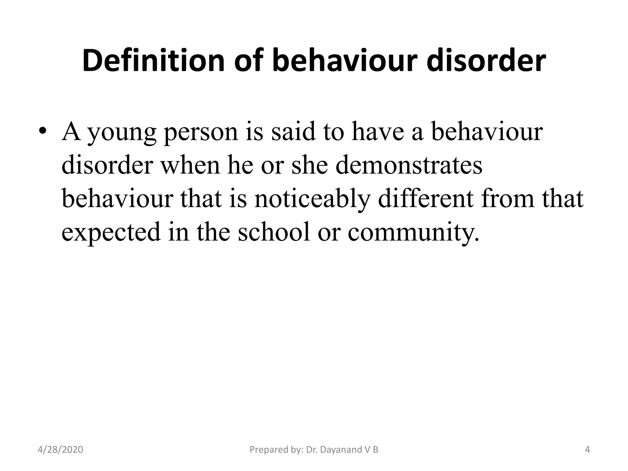 Definition of behaviour disorder
• A young person is said to have a behaviour
disorder when he or she demonstrates
behaviour that is noticeably different from that
expected in the school or community.
Prepared by: Dr. Dayanand V B4/28/2020 4
 