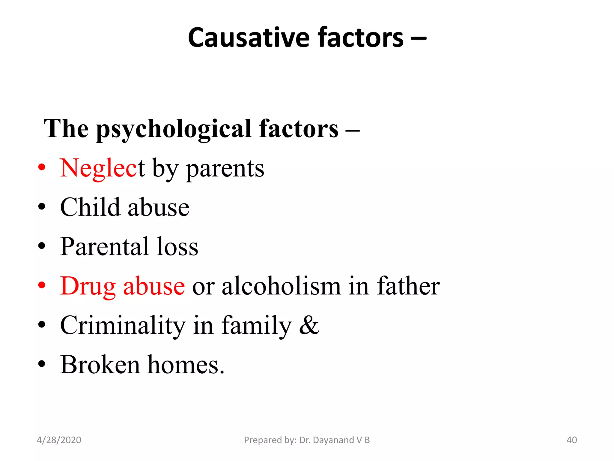 Causative factors –
The psychological factors –
• Neglect by parents
• Child abuse
• Parental loss
• Drug abuse or alcoholism in father
• Criminality in family &
• Broken homes.
404/28/2020 Prepared by: Dr. Dayanand V B
 