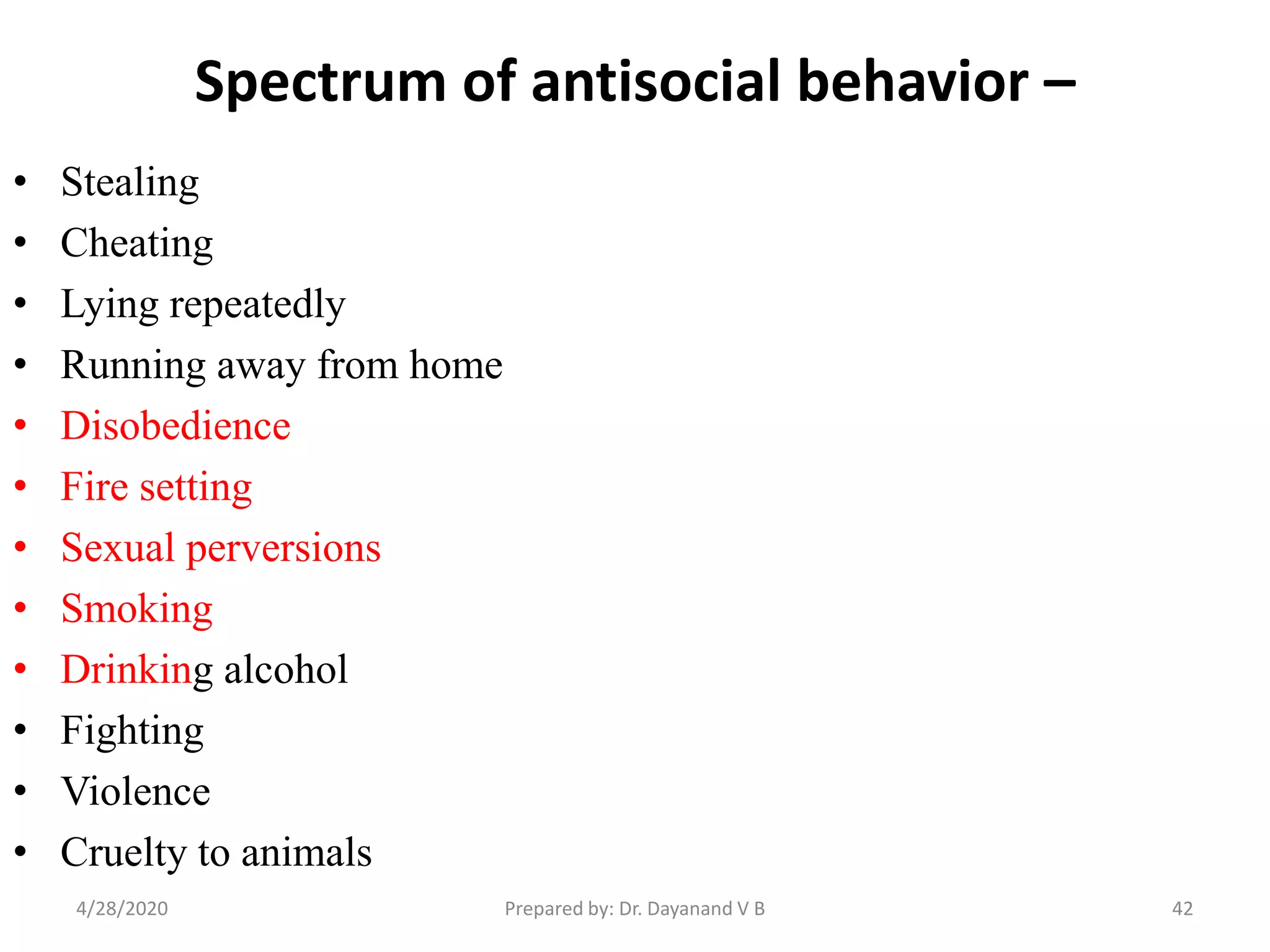Spectrum of antisocial behavior –
• Stealing
• Cheating
• Lying repeatedly
• Running away from home
• Disobedience
• Fire setting
• Sexual perversions
• Smoking
• Drinking alcohol
• Fighting
• Violence
• Cruelty to animals
424/28/2020 Prepared by: Dr. Dayanand V B
 