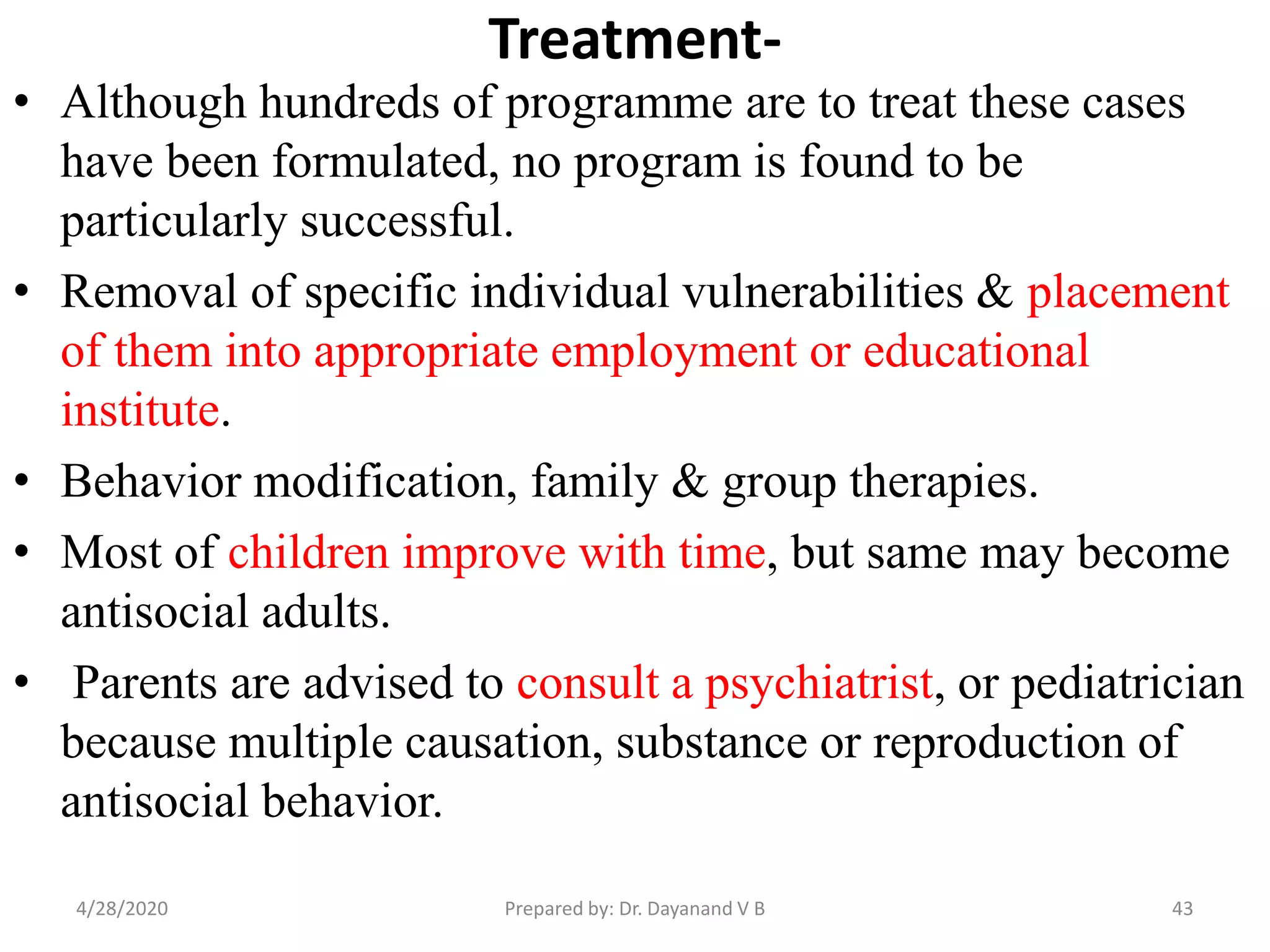 Treatment-
• Although hundreds of programme are to treat these cases
have been formulated, no program is found to be
particularly successful.
• Removal of specific individual vulnerabilities & placement
of them into appropriate employment or educational
institute.
• Behavior modification, family & group therapies.
• Most of children improve with time, but same may become
antisocial adults.
• Parents are advised to consult a psychiatrist, or pediatrician
because multiple causation, substance or reproduction of
antisocial behavior.
434/28/2020 Prepared by: Dr. Dayanand V B
 