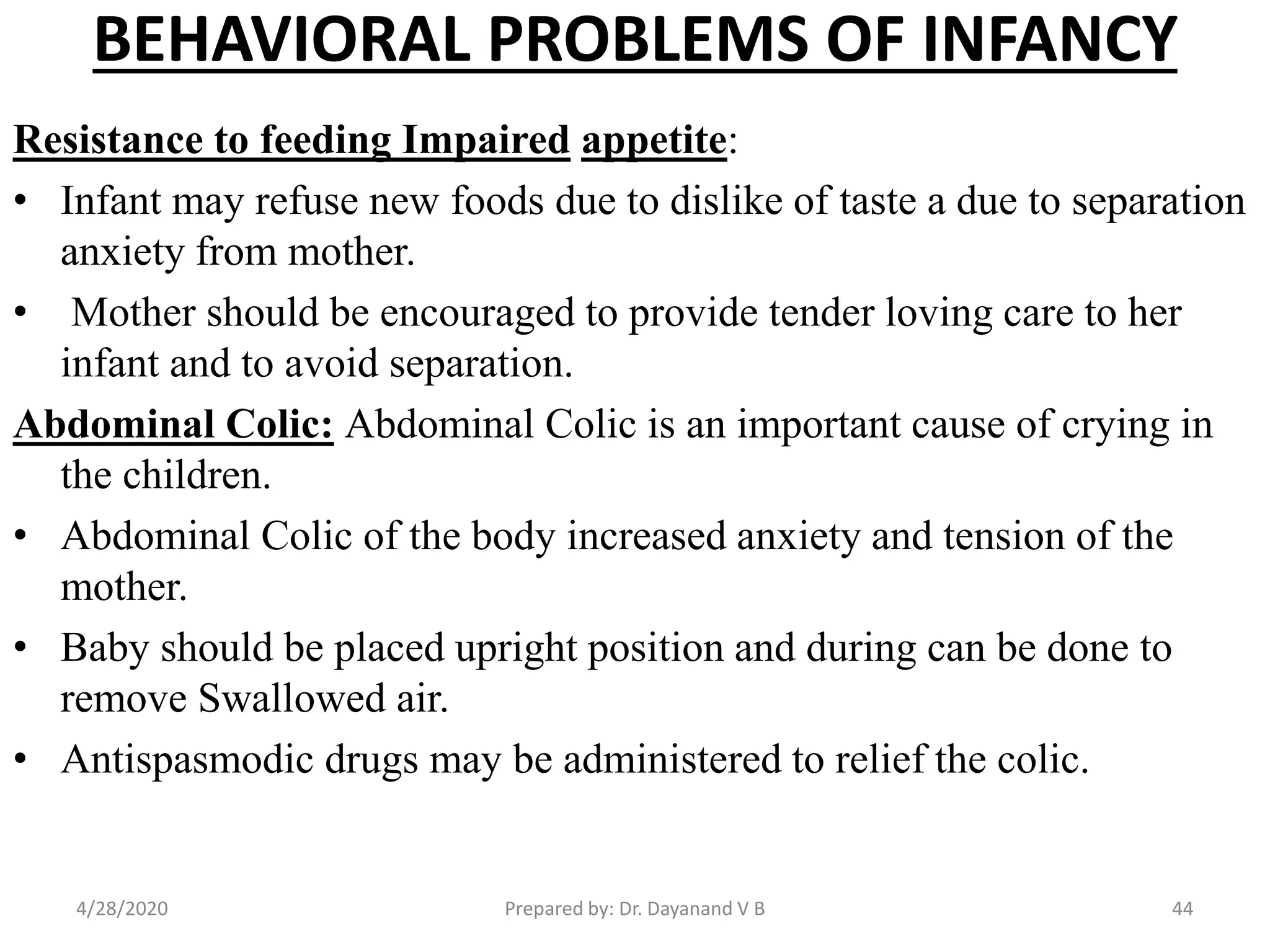 BEHAVIORAL PROBLEMS OF INFANCY
Resistance to feeding Impaired appetite:
• Infant may refuse new foods due to dislike of taste a due to separation
anxiety from mother.
• Mother should be encouraged to provide tender loving care to her
infant and to avoid separation.
Abdominal Colic: Abdominal Colic is an important cause of crying in
the children.
• Abdominal Colic of the body increased anxiety and tension of the
mother.
• Baby should be placed upright position and during can be done to
remove Swallowed air.
• Antispasmodic drugs may be administered to relief the colic.
Prepared by: Dr. Dayanand V B4/28/2020 44
 