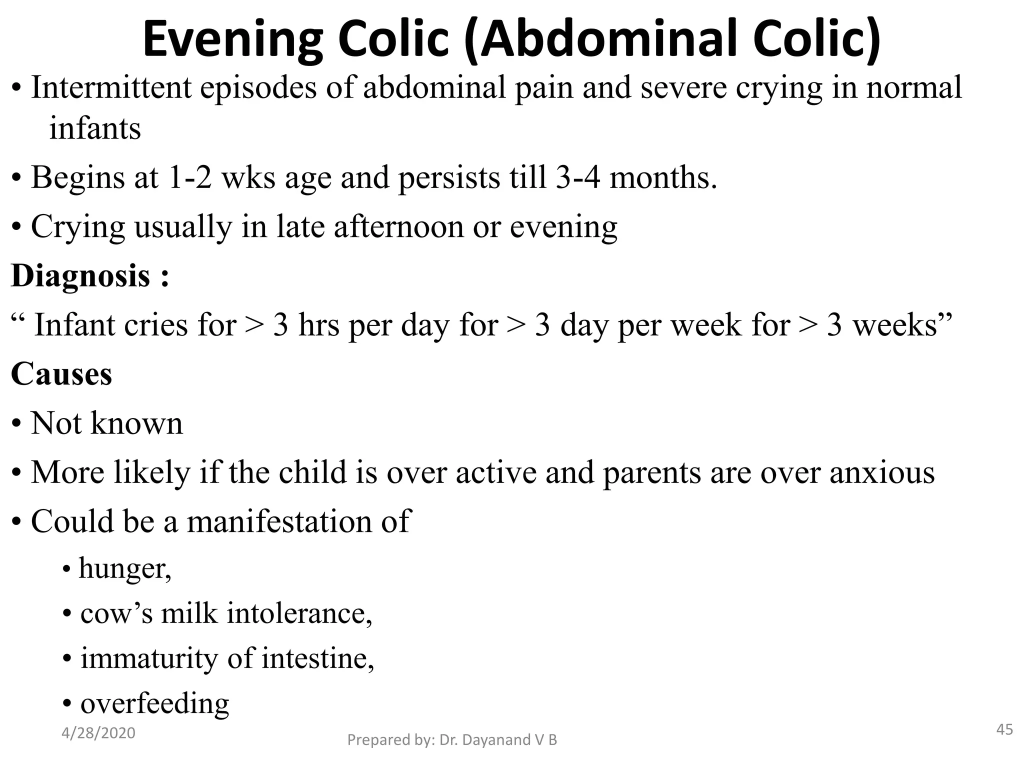 Evening Colic (Abdominal Colic)
• Intermittent episodes of abdominal pain and severe crying in normal
infants
• Begins at 1-2 wks age and persists till 3-4 months.
• Crying usually in late afternoon or evening
Diagnosis :
“ Infant cries for > 3 hrs per day for > 3 day per week for > 3 weeks”
Causes
• Not known
• More likely if the child is over active and parents are over anxious
• Could be a manifestation of
• hunger,
• cow’s milk intolerance,
• immaturity of intestine,
• overfeeding
Prepared by: Dr. Dayanand V B4/28/2020 45
 