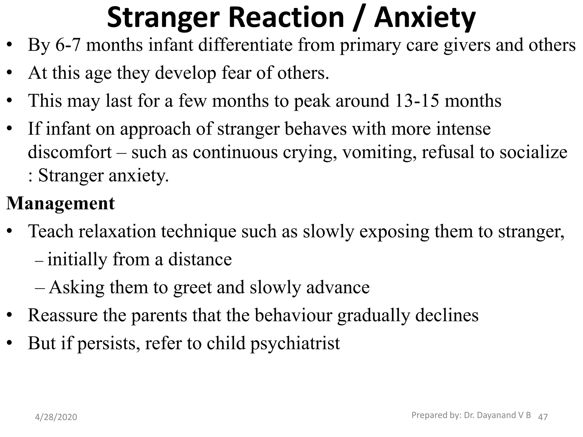 Stranger Reaction / Anxiety
• By 6-7 months infant differentiate from primary care givers and others
• At this age they develop fear of others.
• This may last for a few months to peak around 13-15 months
• If infant on approach of stranger behaves with more intense
discomfort – such as continuous crying, vomiting, refusal to socialize
: Stranger anxiety.
Management
• Teach relaxation technique such as slowly exposing them to stranger,
– initially from a distance
– Asking them to greet and slowly advance
• Reassure the parents that the behaviour gradually declines
• But if persists, refer to child psychiatrist
Prepared by: Dr. Dayanand V B4/28/2020 47
 